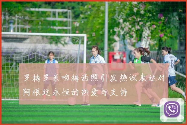 罗梅罗亲吻梅西照引发热议表达对阿根廷永恒的热爱与支持