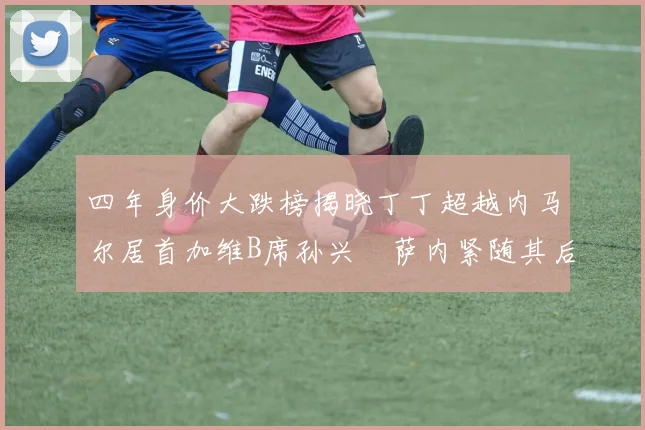 四年身价大跌榜揭晓丁丁超越内马尔居首加维B席孙兴慜萨内紧随其后