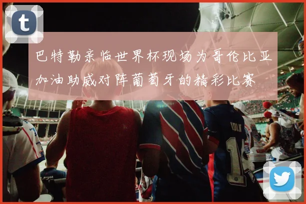 巴特勒亲临世界杯现场为哥伦比亚加油助威对阵葡萄牙的精彩比赛