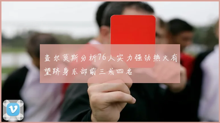查尔莫斯分析76人实力强劲热火有望跻身东部前三或四名