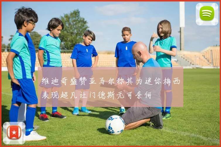 维迪奇盛赞亚马尔称其为迷你梅西表现超凡让门德斯无可奈何