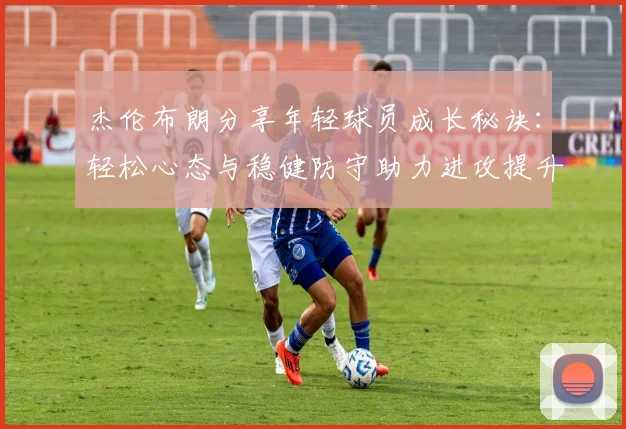 杰伦布朗分享年轻球员成长秘诀：轻松心态与稳健防守助力进攻提升