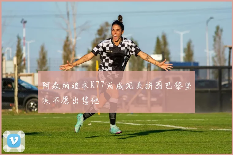 阿森纳追求K77或成完美拼图巴黎坚决不愿出售他