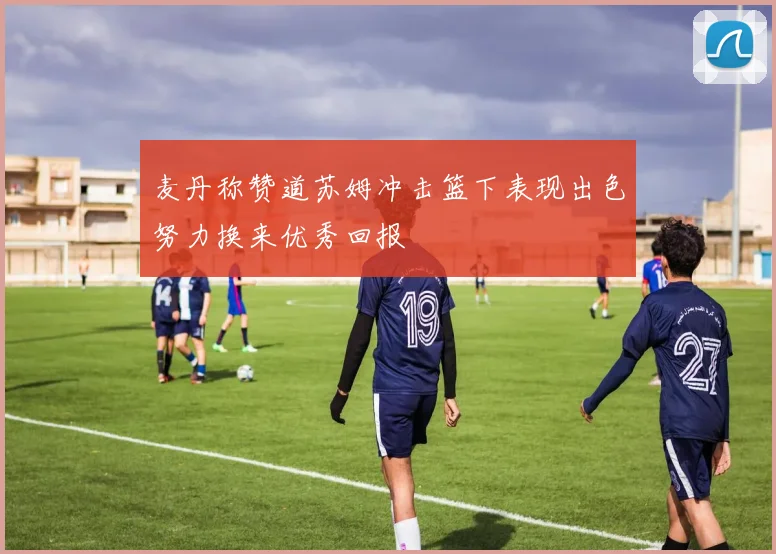 麦丹称赞道苏姆冲击篮下表现出色努力换来优秀回报
