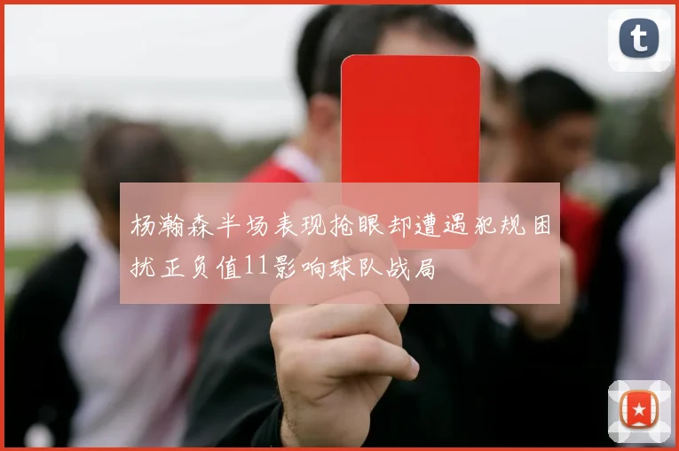 杨瀚森半场表现抢眼却遭遇犯规困扰正负值11影响球队战局