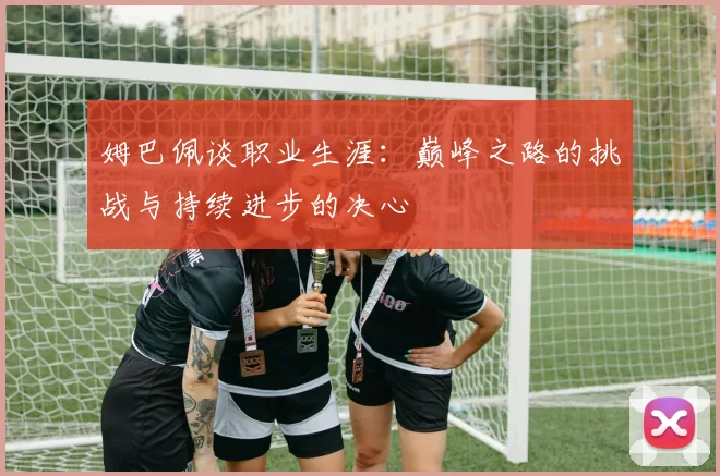 姆巴佩谈职业生涯：巅峰之路的挑战与持续进步的决心