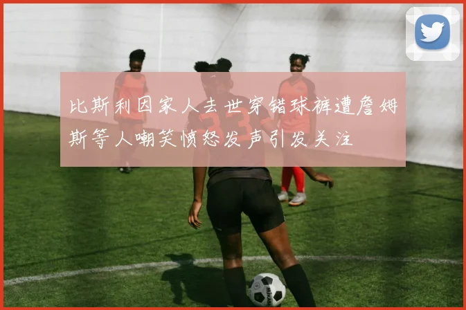 比斯利因家人去世穿错球裤遭詹姆斯等人嘲笑愤怒发声引发关注