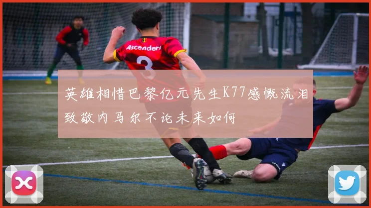 英雄相惜巴黎亿元先生K77感慨流泪致敬内马尔不论未来如何