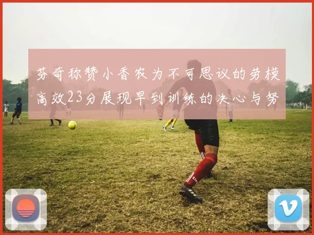 芬奇称赞小香农为不可思议的劳模高效23分展现早到训练的决心与努力