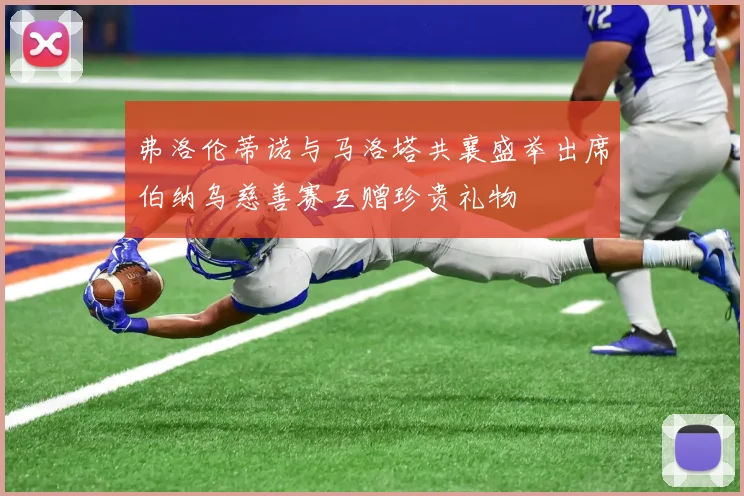 弗洛伦蒂诺与马洛塔共襄盛举出席伯纳乌慈善赛互赠珍贵礼物