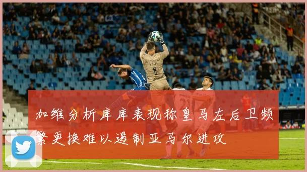加维分析库库表现称皇马左后卫频繁更换难以遏制亚马尔进攻