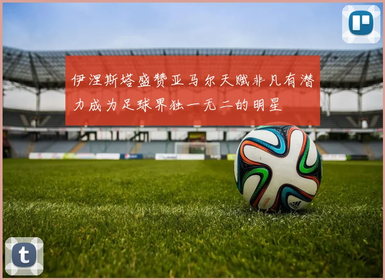 伊涅斯塔盛赞亚马尔天赋非凡有潜力成为足球界独一无二的明星