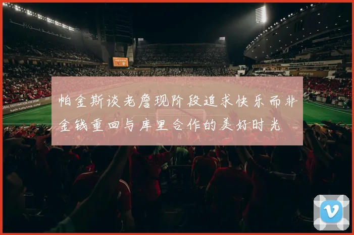 帕金斯谈老詹现阶段追求快乐而非金钱重回与库里合作的美好时光