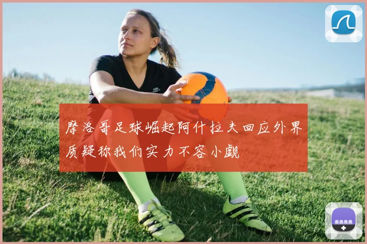 摩洛哥足球崛起阿什拉夫回应外界质疑称我们实力不容小觑