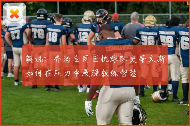 解说：乔治合同困扰球队史蒂文斯如何在压力中展现教练智慧