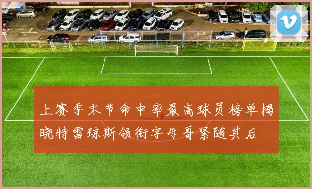 上赛季末节命中率最高球员榜单揭晓特雷琼斯领衔字母哥紧随其后