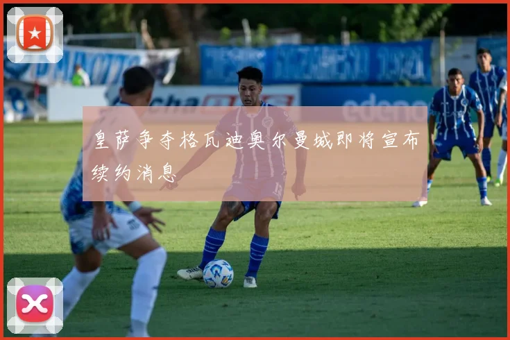 皇萨争夺格瓦迪奥尔曼城即将宣布续约消息