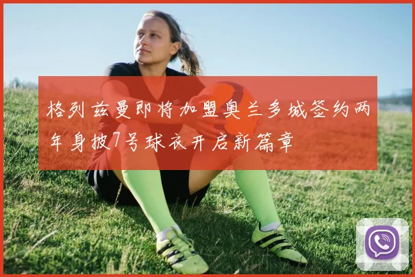 格列兹曼即将加盟奥兰多城签约两年身披7号球衣开启新篇章