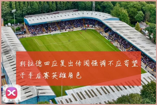 利拉德回应复出传闻强调不应寄望于季后赛英雄角色