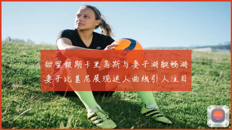 甜蜜假期卡里乌斯与妻子游艇畅游妻子比基尼展现迷人曲线引人注目