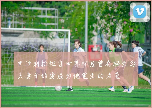 里沙利松坦言世界杯后曾有轻生念头妻子的爱成为他重生的力量