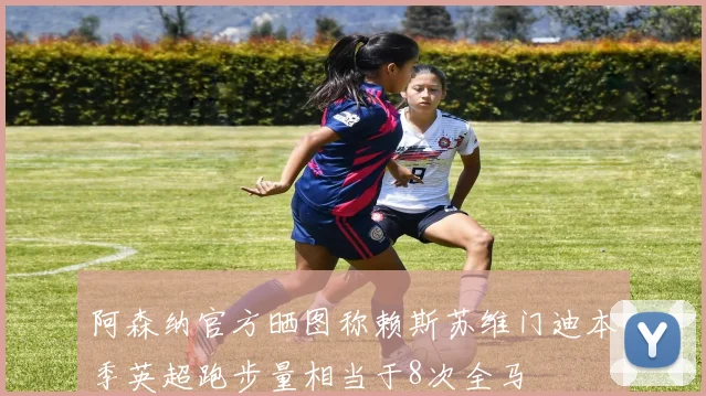 阿森纳官方晒图称赖斯苏维门迪本季英超跑步量相当于8次全马